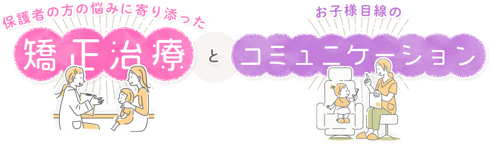 『保護者の方の悩みに寄り添った矯正治療』と『お子様目線のコミュニケーション』